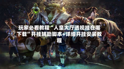 玩家必看教程“人皇大厅透视挂在哪下载”开挂辅助脚本+详细开挂安装教程-第3张图片