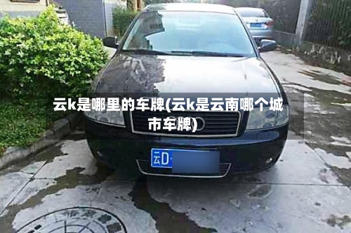 云k是哪里的车牌(云k是云南哪个城市车牌)-第1张图片