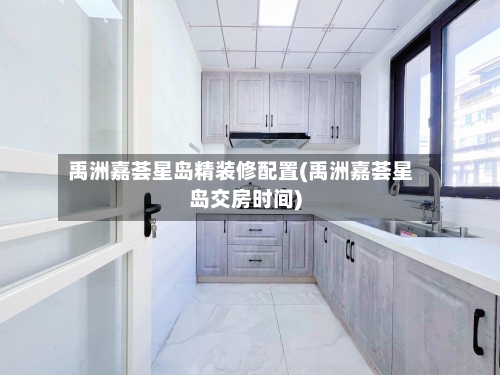 禹洲嘉荟星岛精装修配置(禹洲嘉荟星岛交房时间)-第1张图片