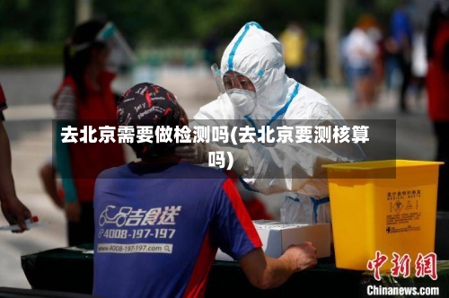 去北京需要做检测吗(去北京要测核算吗)-第1张图片