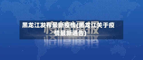 黑龙江发布最新疫情(黑龙江关于疫情最新通告)-第1张图片