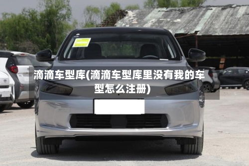 滴滴车型库(滴滴车型库里没有我的车型怎么注册)-第1张图片