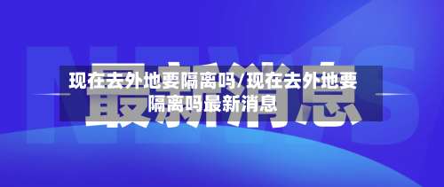 现在去外地要隔离吗/现在去外地要隔离吗最新消息-第3张图片