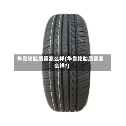 华鲁轮胎质量怎么样(华鲁轮胎质量怎么样?)-第1张图片