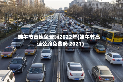 端午节高速免费吗2022年(端午节高速公路免费吗 2021)-第2张图片