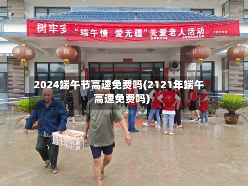 2024端午节高速免费吗(2121年端午高速免费吗)-第1张图片
