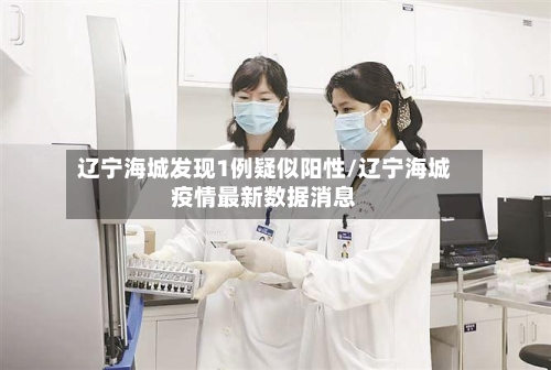 辽宁海城发现1例疑似阳性/辽宁海城疫情最新数据消息-第2张图片