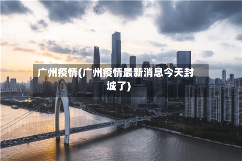 广州疫情(广州疫情最新消息今天封城了)-第2张图片