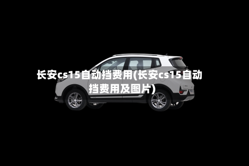 长安cs15自动挡费用(长安cs15自动挡费用及图片)-第2张图片