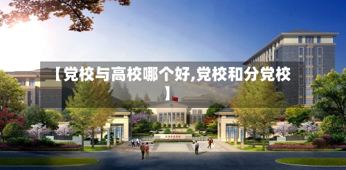 【党校与高校哪个好,党校和分党校】-第1张图片