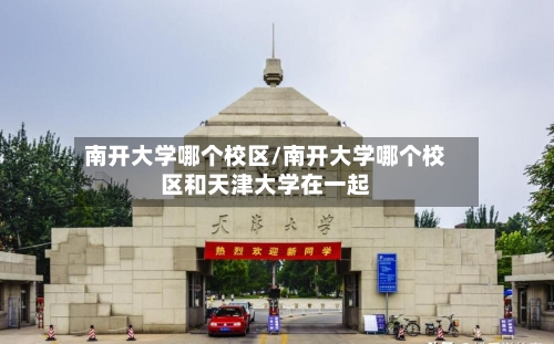 南开大学哪个校区/南开大学哪个校区和天津大学在一起-第2张图片