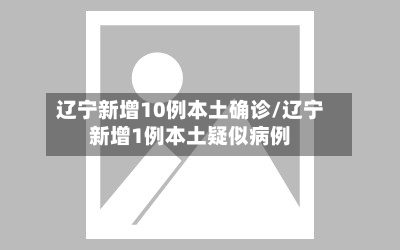 辽宁新增10例本土确诊/辽宁新增1例本土疑似病例-第2张图片