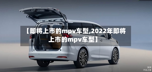 【即将上市的mpv车型,2022年即将上市的mpv车型】-第1张图片