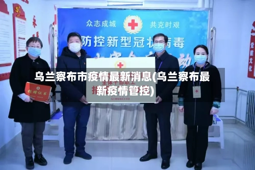 乌兰察布市疫情最新消息(乌兰察布最新疫情管控)-第1张图片