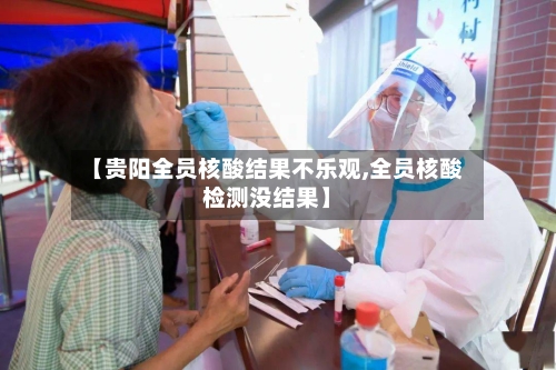 【贵阳全员核酸结果不乐观,全员核酸检测没结果】-第3张图片