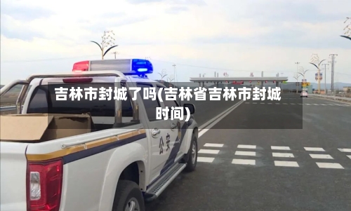 吉林市封城了吗(吉林省吉林市封城时间)-第3张图片