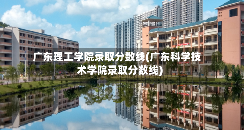广东理工学院录取分数线(广东科学技术学院录取分数线)
