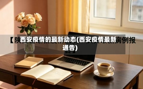 西安疫情的最新动态(西安疫情最新通告)