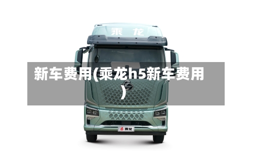 新车费用(乘龙h5新车费用)-第1张图片