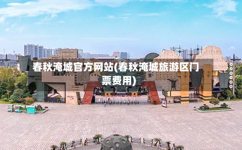 春秋淹城官方网站(春秋淹城旅游区门票费用)-第1张图片