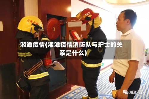 湘潭疫情(湘潭疫情消防队与护士的关系是什么)-第1张图片