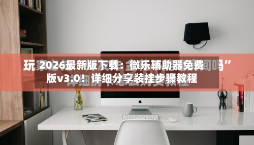 2026最新版下载：微乐辅助器免费版v3.0！详细分享装挂步骤教程-第1张图片